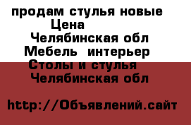 продам стулья новые › Цена ­ 1 700 - Челябинская обл. Мебель, интерьер » Столы и стулья   . Челябинская обл.